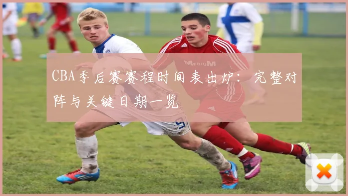 CBA季后赛赛程时间表出炉:完整对阵与关键日期一览