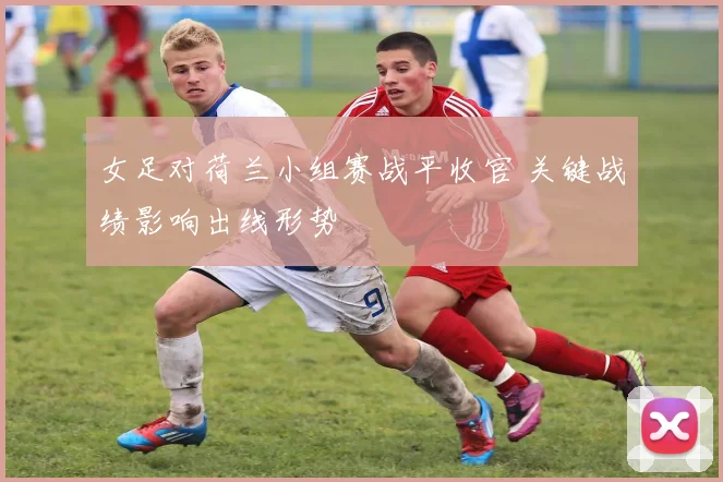 女足对荷兰小组赛战平收官 关键战绩影响出线形势