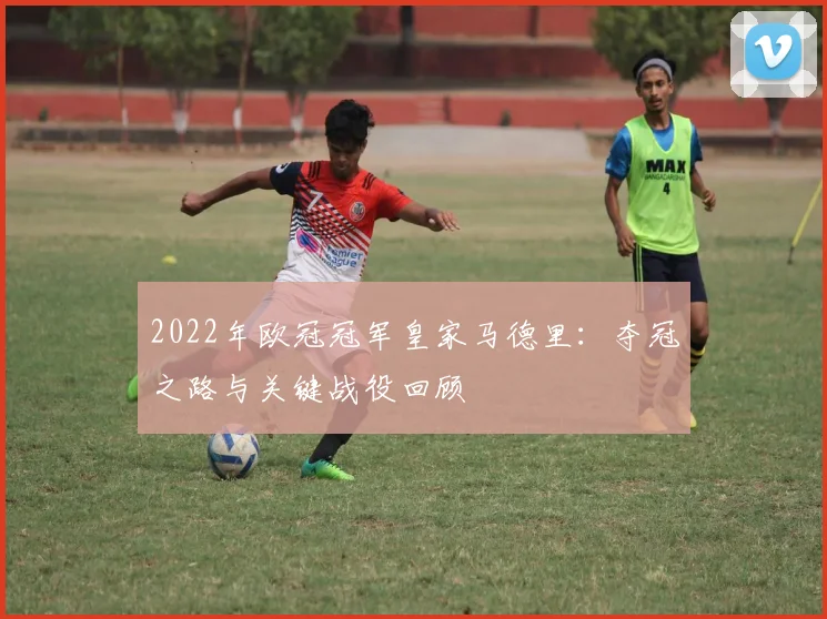 2022年欧冠冠军皇家马德里：夺冠之路与关键战役回顾