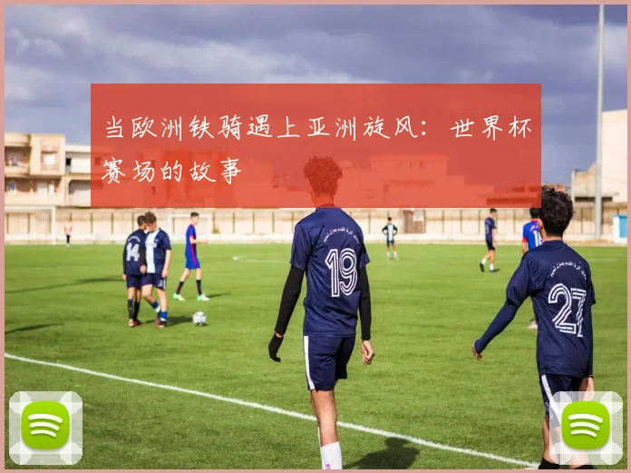 当欧洲铁骑遇上亚洲旋风：世界杯赛场的故事