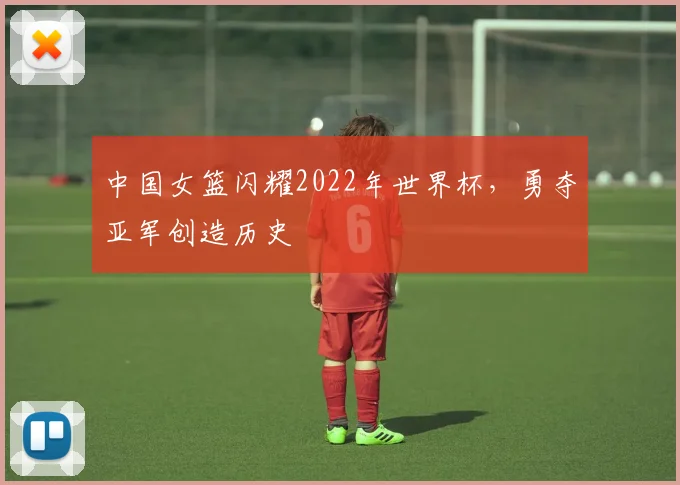 中国女篮闪耀2022年世界杯,勇夺亚军创造历史