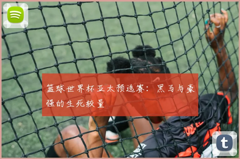 篮球世界杯亚太预选赛:黑马与豪强的生死较量