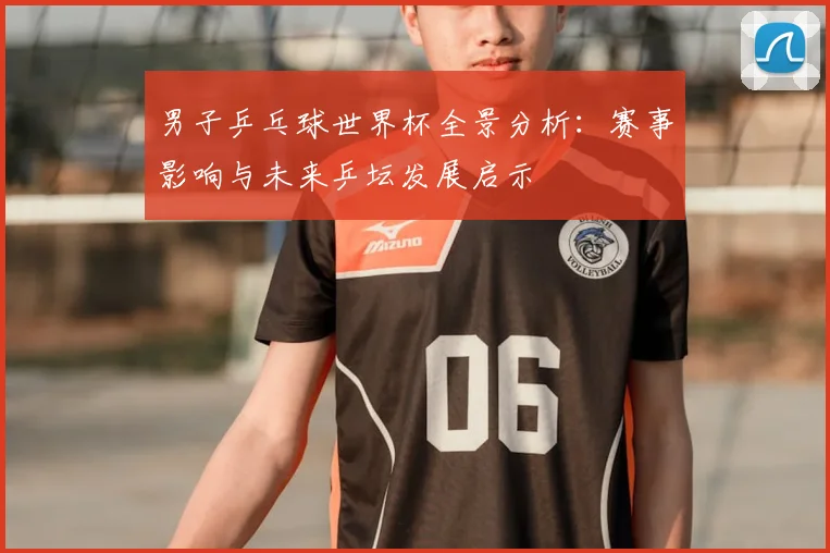 男子乒乓球世界杯全景分析：赛事影响与未来乒坛发展启示