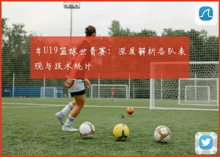 年U19篮球世青赛：深度解析各队表现与技术统计