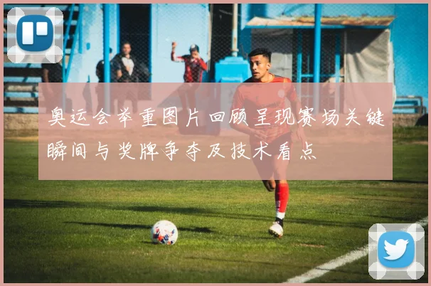 奥运会举重图片回顾呈现赛场关键瞬间与奖牌争夺及技术看点