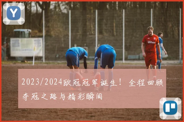 2023/2024欧冠冠军诞生！全程回顾夺冠之路与精彩瞬间