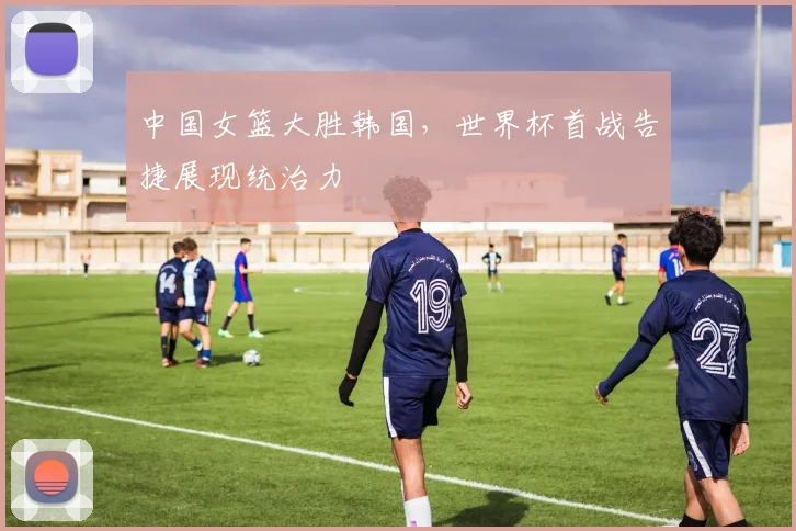 中国女篮大胜韩国，世界杯首战告捷展现统治力