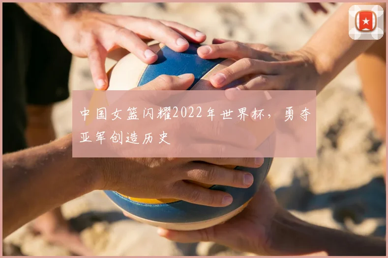 中国女篮闪耀2022年世界杯,勇夺亚军创造历史