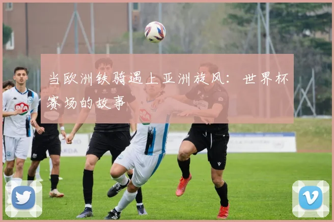 当欧洲铁骑遇上亚洲旋风：世界杯赛场的故事
