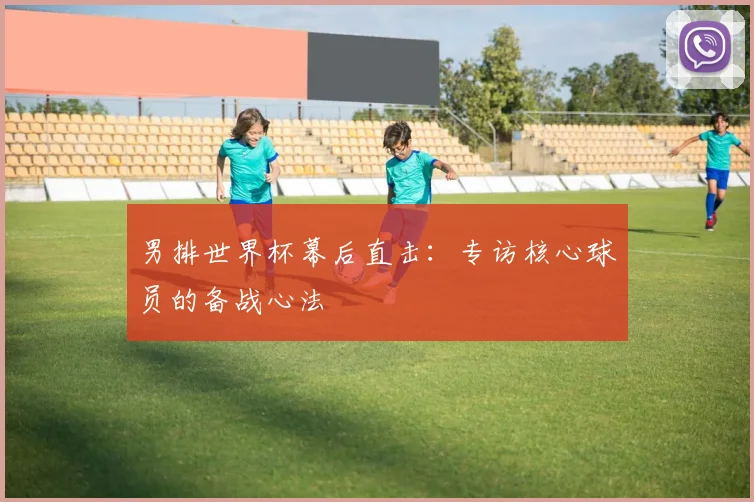 男排世界杯幕后直击：专访核心球员的备战心法
